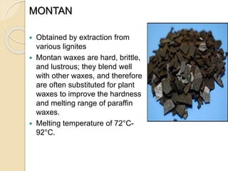 MONTAN
 Obtained by extraction from
various lignites
 Montan waxes are hard, brittle,
and lustrous; they blend well
with other waxes, and therefore
are often substituted for plant
waxes to improve the hardness
and melting range of paraffin
waxes.
 Melting temperature of 72°C-
92°C.
 