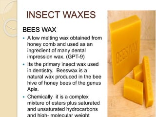 INSECT WAXES
BEES WAX
 A low melting wax obtained from
honey comb and used as an
ingredient of many dental
impression wax. (GPT-9)
 Its the primary insect wax used
in dentistry. Beeswax is a
natural wax produced in the bee
hive of honey bees of the genus
Apis.
 Chemically it is a complex
mixture of esters plus saturated
and unsaturated hydrocarbons
 