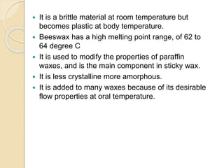  It is a brittle material at room temperature but
becomes plastic at body temperature.
 Beeswax has a high melting point range, of 62 to
64 degree C
 It is used to modify the properties of paraffin
waxes, and is the main component in sticky wax.
 It is less crystalline more amorphous.
 It is added to many waxes because of its desirable
flow properties at oral temperature.
 