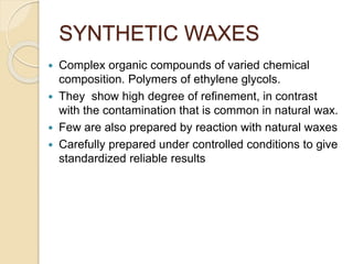 SYNTHETIC WAXES
 Complex organic compounds of varied chemical
composition. Polymers of ethylene glycols.
 They show high degree of refinement, in contrast
with the contamination that is common in natural wax.
 Few are also prepared by reaction with natural waxes
 Carefully prepared under controlled conditions to give
standardized reliable results
 