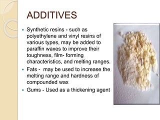 ADDITIVES
 Synthetic resins - such as
polyethylene and vinyl resins of
various types, may be added to
paraffin waxes to improve their
toughness, film- forming
characteristics, and melting ranges.
 Fats - may be used to increase the
melting range and hardness of
compounded wax
 Gums - Used as a thickening agent
 