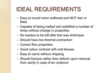 IDEAL REQUIREMENTS
 Easy to mould when softened and NOT tear or
flake
 Capable of being melted and solidified a number of
times without change in properties
 No residue to be left after lost wax technique
 Should have low thermal contraction
 Correct flow properties.
 Good colour contrast with oral tissues
 Easy to carve without chipping
 Should fracture rather than deform upon removal
from cavity in case of an undercut
 