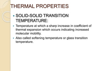 THERMAL PROPERTIES
 SOLID-SOLID TRANSITION
TEMPERATURE:
 Temperature at which a sharp increase in coefficient of
thermal expansion which occurs indicating increased
molecular mobility.
 Also called softening temperature or glass transition
temperature.
 