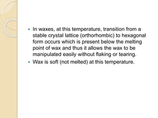  In waxes, at this temperature, transition from a
stable crystal lattice (orthorhombic) to hexagonal
form occurs which is present below the melting
point of wax and thus it allows the wax to be
manipulated easily without flaking or tearing.
 Wax is soft (not melted) at this temperature.
 
