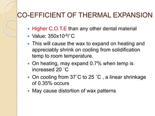 CO-EFFICIENT OF THERMAL EXPANSION
 Higher C.O.T.E than any other dental material
 Value: 350x10-6/˚C
 This will cause the wax to expand on heating and
appreciably shrink on cooling from solidification
temp to room temperature.
 On heating, may expand 0.7% when temp is
increased 20 ˚C
 On cooling from 37˚C to 25 ˚C , a linear shrinkage
of 0.35% occurs
 May cause distortion of wax patterns
 