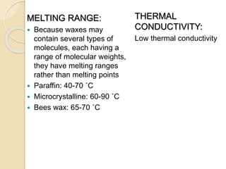 MELTING RANGE:
 Because waxes may
contain several types of
molecules, each having a
range of molecular weights,
they have melting ranges
rather than melting points
 Paraffin: 40-70 ˚C
 Microcrystalline: 60-90 ˚C
 Bees wax: 65-70 ˚C
THERMAL
CONDUCTIVITY:
Low thermal conductivity
 