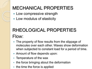 MECHANICAL PROPERTIES
 Low compressive strength
 Low modulus of elasticity
RHEOLOGICAL PROPERTIES
Flow:
 The property of flow results from the slippage of
molecules over each other. Waxes show deformation
when subjected to constant load for a period of time.
 Amount of flow depends upon:
 Temperature of the wax
 the force bringing about the deformation
 the time the force is applied
 