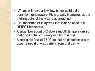  Waxes will have a low flow below solid-solid
transition temperature. Flow greatly increases as the
melting point of the wax is approached
 It is important for inlay wax that is to be used in a
DIRECT technique.
 A large flow about 5˚C above mouth temperature so
that good details of cavity can be attained
 A negligible flow at 37 ˚C so that no distortion occurs
upon removal of wax pattern from oral cavity
 
