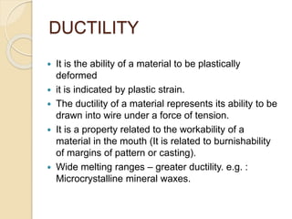 DUCTILITY
 It is the ability of a material to be plastically
deformed
 it is indicated by plastic strain.
 The ductility of a material represents its ability to be
drawn into wire under a force of tension.
 It is a property related to the workability of a
material in the mouth (It is related to burnishability
of margins of pattern or casting).
 Wide melting ranges – greater ductility. e.g. :
Microcrystalline mineral waxes.
 