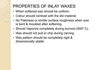 PROPERTIES OF INLAY WAXES
 When softened wax should be uniform.
 Colour should contrast with the die material.
 No Flakiness or similar surface roughness when wax
is bent & moulded after softening.
 Should Vaporize completely during burnout (5000 C).
 Wax should not pull or chip during carving.
 Wax pattern should be completely rigid &
dimensionally stable
 