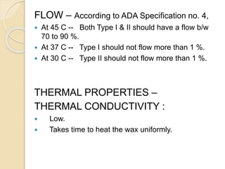 FLOW – According to ADA Specification no. 4,
 At 45 C -- Both Type I & II should have a flow b/w
70 to 90 %.
 At 37 C -- Type I should not flow more than 1 %.
 At 30 C -- Type II should not flow more than 1 %.
THERMAL PROPERTIES –
THERMAL CONDUCTIVITY :
 Low.
 Takes time to heat the wax uniformly.
 