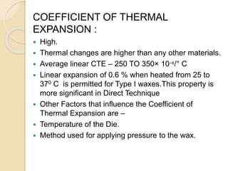 COEFFICIENT OF THERMAL
EXPANSION :
 High.
 Thermal changes are higher than any other materials.
 Average linear CTE – 250 TO 350× 10−6/° C
 Linear expansion of 0.6 % when heated from 25 to
370 C is permitted for Type I waxes.This property is
more significant in Direct Technique
 Other Factors that influence the Coefficient of
Thermal Expansion are –
 Temperature of the Die.
 Method used for applying pressure to the wax.
 