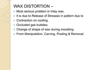 WAX DISTORTION –
 Most serious problem in Inlay wax.
 It is due to Release of Stresses in pattern due to
 Contraction on cooling.
 Occluded gas bubbles.
 Change of shape of wax during moulding.
 From Manipulation, Carving, Pooling & Removal.
 