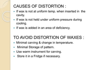 CAUSES OF DISTORTION :
 If wax is not at uniform temp. when inserted in the
cavity.
 If wax is not held under uniform pressure during
cooling.
 If wax is added in an area of deficiency.
TO AVOID DISTORTION OF WAXES :
 Minimal carving & change in temperature.
 Minimal Storage of pattern.
 Use warm instrument for carving.
 Store it in a Fridge if necessary.
 