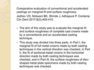 Comparative evaluation of conventional and accelerated
castings on marginal fit and surface roughness.
Jadhav VD, Motwani BK, Shinde J, Adhapure P. Contemp
Clin Dent 2017;8(3):405-410.
 The aim of this study was to evaluate the marginal fit
and surface roughness of complete cast crowns made
by a conventional and an accelerated casting
technique.
 This study was divided into three parts. In Part I, the
marginal fit of full metal crowns made by both casting
techniques in the vertical direction was checked, in Part
II, the fit of sectional metal crowns in the horizontal
direction made by both casting techniques was
checked, and in Part III, the surface roughness of disc-
shaped metal plate specimens made by both casting
techniques was checked.
 