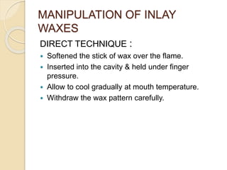 MANIPULATION OF INLAY
WAXES
DIRECT TECHNIQUE :
 Softened the stick of wax over the flame.
 Inserted into the cavity & held under finger
pressure.
 Allow to cool gradually at mouth temperature.
 Withdraw the wax pattern carefully.
 