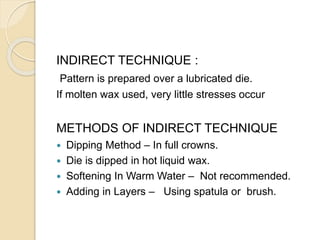 INDIRECT TECHNIQUE :
Pattern is prepared over a lubricated die.
If molten wax used, very little stresses occur
METHODS OF INDIRECT TECHNIQUE
 Dipping Method – In full crowns.
 Die is dipped in hot liquid wax.
 Softening In Warm Water – Not recommended.
 Adding in Layers – Using spatula or brush.
 