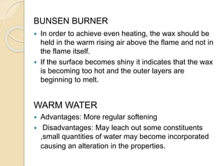 BUNSEN BURNER
 In order to achieve even heating, the wax should be
held in the warm rising air above the flame and not in
the flame itself.
 If the surface becomes shiny it indicates that the wax
is becoming too hot and the outer layers are
beginning to melt.
WARM WATER
 Advantages: More regular softening
 Disadvantages: May leach out some constituents
,small quantities of water may become incorporated
causing an alteration in the properties.
 