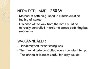 INFRA RED LAMP - 250 W
 Method of softening ,used in standardization
testing of waxes
 Distance of the wax from the lamp must be
carefully controlled in order to cause softening but
not melting.
WAX ANNEALER
 Ideal method for softening wax
 Thermostatically controlled oven - constant temp.
 The annealer is most useful for inlay waxes.
 