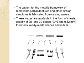  The pattern for the metallic framework of
removable partial dentures and other similar
structures is fabricated from casting waxes.
 These waxes are available in the form of sheets,
usually of 28- and 30-gauge (0.40 and 0.32 mm)
thickness, ready-made shapes and in bulk
 