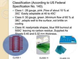 Classification (According to US Federal
Specification No. 140).
 Class I : 28 gauge, pink ,Flow of about 10 % at
35C˚ Easily adaptable at 40 to 45C˚
 Class II :30 gauge, green ,Minimum flow of 60 % at
38C˚ ,adapts well to the surface ,not brittle on
cooling
 Class III: readymade shapes, blue Will burnout at
500C˚ leaving no carbon residue ,Supplied As
Sheets 0.40 and 0.32 mm thickness.
CLASS 1 CLASS 11
 