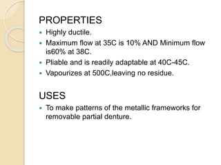 PROPERTIES
 Highly ductile.
 Maximum flow at 35C is 10% AND Minimum flow
is60% at 38C.
 Pliable and is readily adaptable at 40C-45C.
 Vapourizes at 500C,leaving no residue.
USES
 To make patterns of the metallic frameworks for
removable partial denture.
 