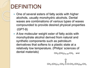 DEFINITION
 One of several esters of fatty acids with higher
alcohols, usually monohydric alcohols. Dental
waxes are combinations of various types of waxes
compounded to provide desired physical properties
(GPT-9)
 A low molecular weight ester of fatty acids with
monohydrate alcohol derived from natural and
synthetic components such as petroleum
derivatives that softens to a plastic state at a
relatively low temperature. (Philips’ sciences of
dental materials)
 