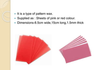  It is a type of pattern wax.
 Supplied as : Sheets of pink or red colour.
 Dimensions-8.5cm wide,15cm long,1.5mm thick
 