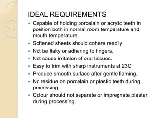 IDEAL REQUIREMENTS
 Capable of holding porcelain or acrylic teeth in
position both in normal room temperature and
mouth temperature.
 Softened sheets should cohere readily
 Not be flaky or adhering to fingers.
 Not cause irritation of oral tissues.
 Easy to trim with sharp instruments at 23C
 Produce smooth surface after gentle flaming.
 No residue on porcelain or plastic teeth during
processing.
 Colour should not separate or impregnate plaster
during processing.
 