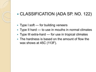  CLASSIFICATION (ADA SP. NO. 122)
 Type I soft — for building veneers
 Type II hard — to use in mouths in normal climates
 Type III extra-hard — for use in tropical climates
 The hardness is based on the amount of flow the
wax shows at 45C (113F).
 