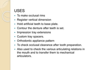 USES
 To make occlusal rims
 Register vertical dimension
 Hold artificial teeth to base plate.
 Contour the denture after teeth is set.
 Impression tray extensions
 Custom tray spacers.
 Orthodontic appliance pattern
 To check occlusal clearance after tooth preparation.
 Also used to check the various articulating relations in
the mouth and to transfer them to mechanical
articulators.
 