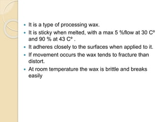  It is a type of processing wax.
 It is sticky when melted, with a max 5 %flow at 30 Cº
and 90 % at 43 Cº .
 It adheres closely to the surfaces when applied to it.
 If movement occurs the wax tends to fracture than
distort.
 At room temperature the wax is brittle and breaks
easily
 
