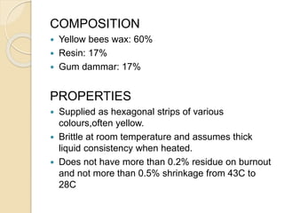 COMPOSITION
 Yellow bees wax: 60%
 Resin: 17%
 Gum dammar: 17%
PROPERTIES
 Supplied as hexagonal strips of various
colours,often yellow.
 Brittle at room temperature and assumes thick
liquid consistency when heated.
 Does not have more than 0.2% residue on burnout
and not more than 0.5% shrinkage from 43C to
28C
 