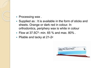  Processing wax .
 Supplied as : It is available in the form of sticks and
sheets. Orange or dark red in colour. In
orthodontics, periphery wax is white in colour
 Flow at 37.5Cº- min. 65 % and max. 80% .
 Pliable and tacky at 21-24Cº
 