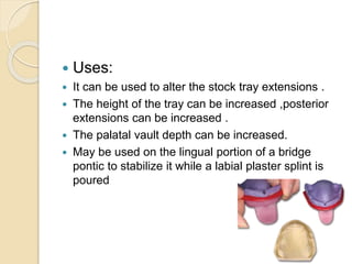  Uses:
 It can be used to alter the stock tray extensions .
 The height of the tray can be increased ,posterior
extensions can be increased .
 The palatal vault depth can be increased.
 May be used on the lingual portion of a bridge
pontic to stabilize it while a labial plaster splint is
poured
 