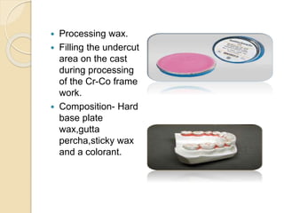  Processing wax.
 Filling the undercut
area on the cast
during processing
of the Cr-Co frame
work.
 Composition- Hard
base plate
wax,gutta
percha,sticky wax
and a colorant.
 