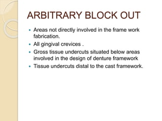 ARBITRARY BLOCK OUT
 Areas not directly involved in the frame work
fabrication.
 All gingival crevices .
 Gross tissue undercuts situated below areas
involved in the design of denture framework
 Tissue undercuts distal to the cast framework.
 