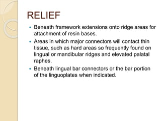 RELIEF
 Beneath framework extensions onto ridge areas for
attachment of resin bases.
 Areas in which major connectors will contact thin
tissue, such as hard areas so frequently found on
lingual or mandibular ridges and elevated palatal
raphes.
 Beneath lingual bar connectors or the bar portion
of the linguoplates when indicated.
 