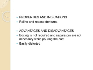  PROPERTIES AND INDICATIONS
 Reline and rebase dentures
 ADVANTAGES AND DISADVANTAGES
 Boxing is not required and separators are not
necessary while pouring the cast
 Easily distorted
 