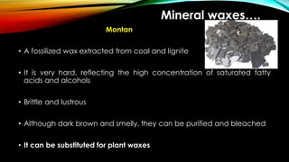 Mineral waxes….
Montan
• A fossilized wax extracted from coal and lignite
• It is very hard, reflecting the high concentration of saturated fatty
acids and alcohols
• Brittle and lustrous
• Although dark brown and smelly, they can be purified and bleached
• It can be substituted for plant waxes
 