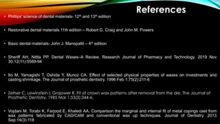 References
• Phillips' science of dental materials- 12th and 13th edition
• Restorative dental materials 11th edition – Robert G. Craig and John M. Powers
• Basic dental materials- John J. Manopallil – 4th edition
• Sheriff AH, Nittla PP. Dental Waxes–A Review. Research Journal of Pharmacy and Technology. 2019 Nov
30;12(11):5589-94
• Ito M, Yamagishi T, Oshida Y, Munoz CA. Effect of selected physical properties of waxes on investments and
casting shrinkage. The Journal of prosthetic dentistry. 1996 Feb 1;75(2):211-6
• Zeltser C, Lewinstein I, Grajower R. Fit of crown wax patterns after removal from the die. The Journal of
Prosthetic Dentistry. 1985 Mar 1;53(3):344-6.
• Vojdani M, Torabi K, Farjood E, Khaledi AA. Comparison the marginal and internal fit of metal copings cast from
wax patterns fabricated by CAD/CAM and conventional wax up techniques. Journal of Dentistry. 2013
Sep;14(3):118
 
