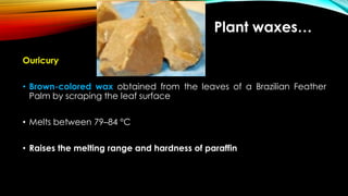 Ouricury
• Brown-colored wax obtained from the leaves of a Brazilian Feather
Palm by scraping the leaf surface
• Melts between 79–84 °C
• Raises the melting range and hardness of paraffin
Plant waxes…
 
