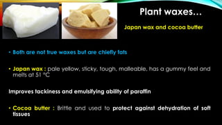 Japan wax and cocoa butter
• Both are not true waxes but are chiefly fats
• Japan wax : pale yellow, sticky, tough, malleable, has a gummy feel and
melts at 51 °C
Improves tackiness and emulsifying ability of paraffin
• Cocoa butter : Brittle and used to protect against dehydration of soft
tissues
Plant waxes…
 