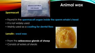 Animal wax
Spermaceti
• Found in the spermaceti organ inside the sperm whale’s head
• It is not widely used
• Mainly used as a coating for dental floss
Lanolin : wool wax
• From the sebaceous glands of sheep
• Consists of esters of sterols
 