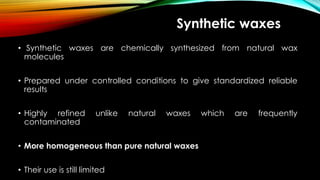 Synthetic waxes
• Synthetic waxes are chemically synthesized from natural wax
molecules
• Prepared under controlled conditions to give standardized reliable
results
• Highly refined unlike natural waxes which are frequently
contaminated
• More homogeneous than pure natural waxes
• Their use is still limited
 