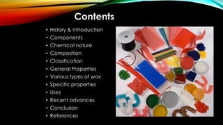 Contents
• History & Introduction
• Components
• Chemical nature
• Composition
• Classification
• General Properties
• Various types of wax
• Specific properties
• Uses
• Recent advances
• Conclusion
• References
 
