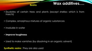 Wax additives….Resins
• Exudates of certain trees and plants (except shellac which is from
insects)
• Complex, amorphous mixtures of organic substances
• Insoluble in water
• Improve toughness
• Used to make varnishes (by dissolving in an organic solvent)
Synthetic resins : They are also used
 