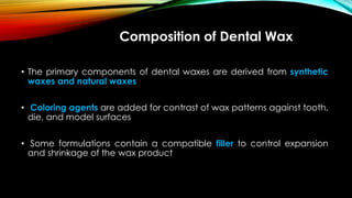 Composition of Dental Wax
• The primary components of dental waxes are derived from synthetic
waxes and natural waxes
• Coloring agents are added for contrast of wax patterns against tooth,
die, and model surfaces
• Some formulations contain a compatible filler to control expansion
and shrinkage of the wax product
 