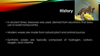 History
• In ancient times, beeswax was used, derived from secretions that bees
use to build honeycombs
• Modern waxes are made from natural plant and animal sources
• Synthetic waxes are typically composed of hydrogen, carbon,
oxygen, and chlorine
 