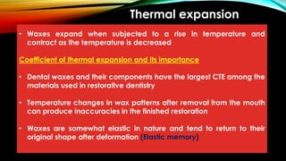 Thermal expansion
• Waxes expand when subjected to a rise in temperature and
contract as the temperature is decreased
Coefficient of thermal expansion and its importance
• Dental waxes and their components have the largest CTE among the
materials used in restorative dentistry
• Temperature changes in wax patterns after removal from the mouth
can produce inaccuracies in the finished restoration
• Waxes are somewhat elastic in nature and tend to return to their
original shape after deformation (Elastic memory)
 